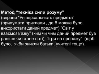 Метод “техніка сили розуму”
(вправи “Універсальність предмета”
(придумати приклади , де б можна було
використати даний предмет),”Світ у
взаємозв’язку” (ким чи чим даний предмет був
раніше чи стане поті), ”Ігри на пропажу” (щоб
було, якби зникли батьки, учителі тощо).
 
