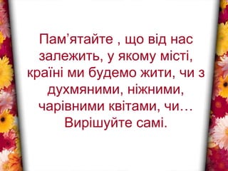 Пам’ятайте , що від нас
залежить, у якому місті,
країні ми будемо жити, чи з
духмяними, ніжними,
чарівними квітами, чи…
Вирішуйте самі.
 