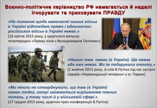 Воєнно-політичне керівництво РФ намагається й надаліВоєнно-політичне керівництво РФ намагається й надалі
ігнорувати та приховувати ПРАВДУігнорувати та приховувати ПРАВДУ
«На питання щодо наявності наших військ
в Україні відповідаю прямо і однозначно:
російських військ в Україні немає.»
(16 квітня 2015 року, з щорічного випуску
телепередачі «Пряма лінія з Володимиром Путіним»)
«Наших там немає (в Україні). Ще немає
або вже немає. Ми їм подарували техніку.»
(2 жовтня 2015 року, зі слів В.Путіна під час зустрічі
лідерів «Нормандської четвірки» у м. Париж)
«Ми ніколи не стверджували, що там (в Україні)
немає людей, котрі займаються вирішенням певних
питань, у тому числі й у військовій сфері.»
(17 грудня 2015 року, щорічна прес-конференція В.Путіна)
 