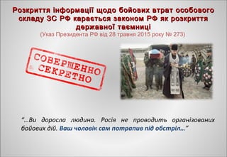 “…Ви доросла людина. Росія не проводить організованих
бойових дій. Ваш чоловік сам потрапив під обстріл…”
Розкриття інформації щодо бойових втрат особовогоРозкриття інформації щодо бойових втрат особового
складу ЗС РФ карається законом РФ як розкриттяскладу ЗС РФ карається законом РФ як розкриття
державної таємницідержавної таємниці
(Указ Президента РФ від 28 травня 2015 року № 273)
 