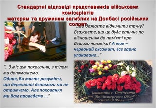 “…Ви бажаєте відчинити труну?
Вважаєте, що це буде етично по
відношенню до пам'яті про
Вашого чоловіка? А так –
червоний оксамит, все гарно
упаковано…” 
“…З місцем поховання, з тілом
ми допоможемо.
Однак, Ви маєте розуміти,
що державної допомоги ми не
отримуємо. Але поховання
ми Вам проведемо …”
Стандартні відповіді представників військовихСтандартні відповіді представників військових
комісаріатівкомісаріатів
матерям та дружинам загиблих на Донбасі російськихматерям та дружинам загиблих на Донбасі російських
солдатсолдат
 