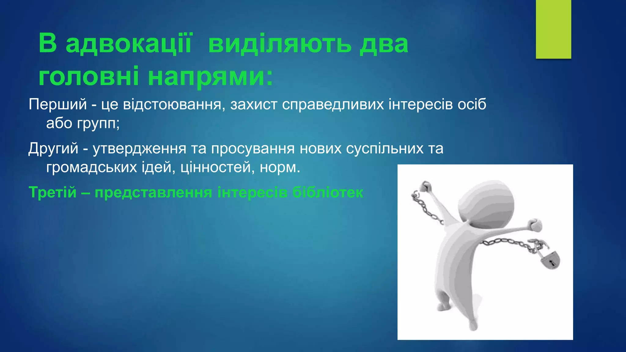 В адвокації виділяють два
головні напрями:
Перший - це відстоювання, захист справедливих інтересів осіб
або групп;
Другий - утвердження та просування нових суспільних та
громадських ідей, цінностей, норм.
Третій – представлення інтересів бібліотек
 