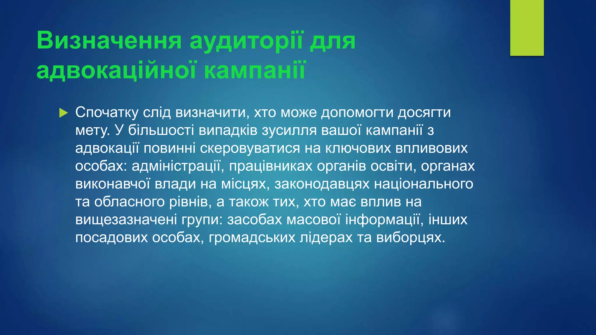 Визначення аудиторії для
адвокаційної кампанії
 Спочатку слід визначити, хто може допомогти досягти
мету. У більшості випадків зусилля вашої кампанії з
адвокації повинні скеровуватися на ключових впливових
особах: адміністрації, працівниках органів освіти, органах
виконавчої влади на місцях, законодавцях національного
та обласного рівнів, а також тих, хто має вплив на
вищезазначені групи: засобах масової інформації, інших
посадових особах, громадських лідерах та виборцях.
 