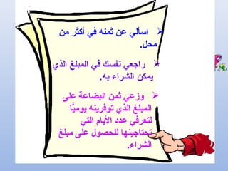 ‫من‬ ‫أكثر‬ ‫في‬ ‫ثمنه‬ ‫عن‬ ‫اسألي‬
.‫محل‬
‫الذي‬ ‫المبلغ‬ ‫في‬ ‫نفسك‬ ‫راجعي‬
.‫به‬ ‫الشراء‬ ‫يمكن‬
‫على‬ ‫البضاعة‬ ‫ثمن‬ ‫وزعي‬
‫يا‬ًّ‫يوم‬ ‫توفرينه‬ ‫الذي‬ ‫المبلغ‬
‫التي‬ ‫اليام‬ ‫عدد‬ ‫لتعرفي‬
‫مبلغ‬ ‫على‬ ‫للحصول‬ ‫تحتاجينها‬
.‫الشراء‬
 