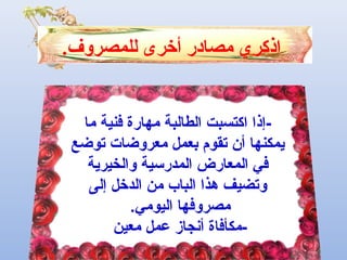 ‫للم‬ ‫أخرى‬ ‫مصادر‬ ‫اذكري‬‫ص‬.‫روف‬
‫الطال‬ ‫اكتسبت‬ ‫-إذا‬‫ب‬‫ما‬ ‫فنية‬ ‫مهارة‬ ‫ة‬
‫توضع‬ ‫معروضات‬ ‫بعمل‬ ‫تقوم‬ ‫أن‬ ‫يمكنها‬
‫والخيرية‬ ‫المدرسية‬ ‫المعارض‬ ‫في‬
‫إلى‬ ‫الدخل‬ ‫من‬ ‫الباب‬ ‫هذا‬ ‫وتضيف‬
.‫اليومي‬ ‫مصروفها‬
‫معين‬ ‫عمل‬ ‫أنجاز‬ ‫-مكأفاة‬
 