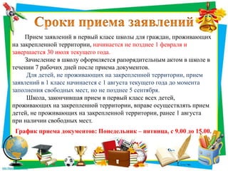 Прием заявлений в первый класс школы для граждан, проживающих
на закрепленной территории, начинается не позднее 1 февраля и
завершается 30 июля текущего года.
Зачисление в школу оформляется рапорядительным актом в школе в
течении 7 рабочих дней после приема документов.
Для детей, не проживающих на закрепленной территории, прием
заявлений в 1 класс начинается с 1 августа текущего года до момента
заполнения свободных мест, но не позднее 5 сентября.
Школа, закончившая прием в первый класс всех детей,
проживающих на закрепленной территории, вправе осуществлять прием
детей, не проживающих на закрепленной территории, ранее 1 августа
при наличии свободных мест.
График приема документов: Понедельник – пятница, с 9.00 до 15.00.
 