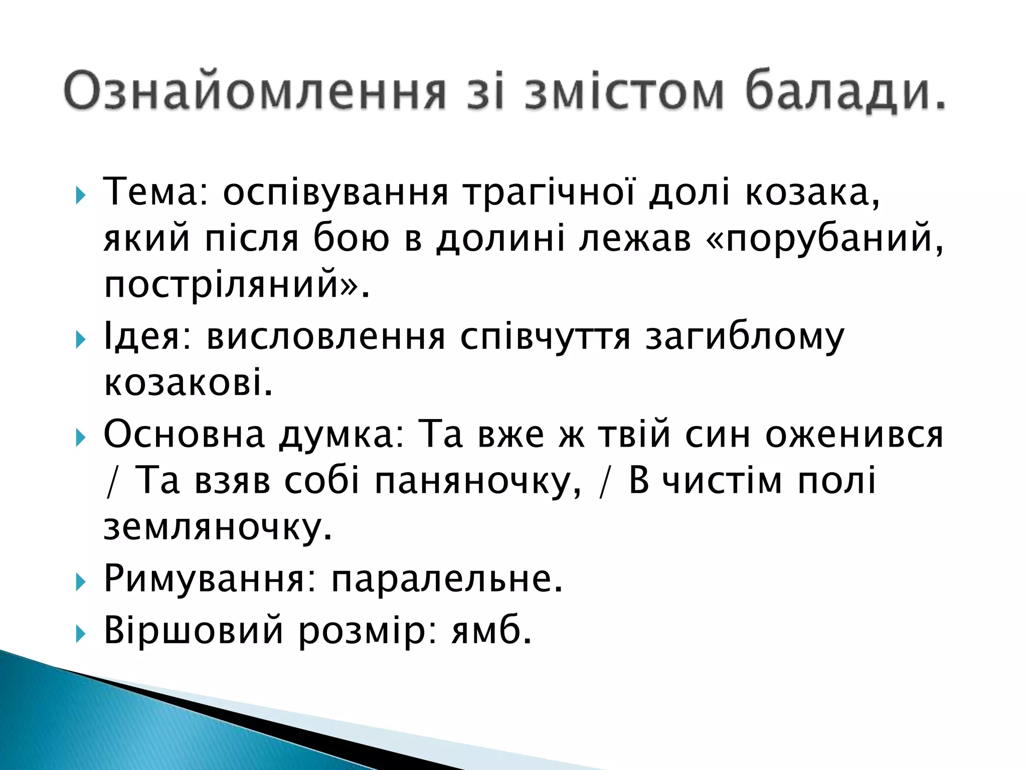  Тема: оспівування трагічної долі козака,
який після бою в долині лежав «порубаний,
постріляний».
 Ідея: висловлення співчуття загиблому
козакові.
 Основна думка: Та вже ж твій син оженився
/ Та взяв собі паняночку, / В чистім полі
земляночку.
 Римування: паралельне.
 Віршовий розмір: ямб.
 