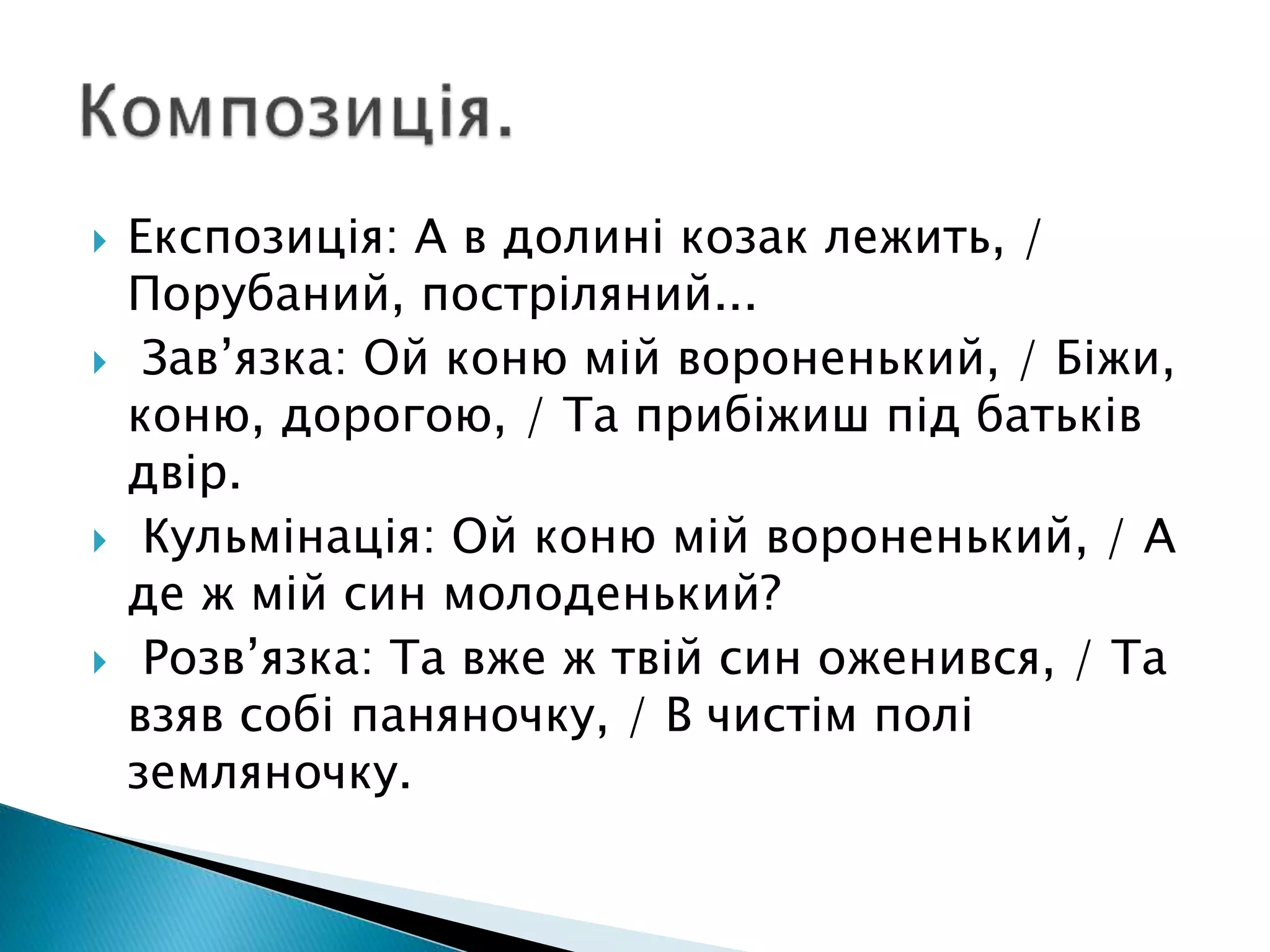  Експозиція: А в долині козак лежить, /
Порубаний, постріляний...
 Зав’язка: Ой коню мій вороненький, / Біжи,
коню, дорогою, / Та прибіжиш під батьків
двір.
 Кульмінація: Ой коню мій вороненький, / А
де ж мій син молоденький?
 Розв’язка: Та вже ж твій син оженився, / Та
взяв собі паняночку, / В чистім полі
земляночку.
 
