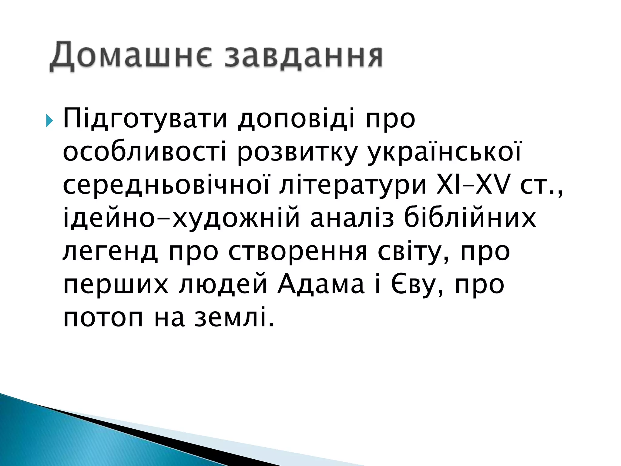  Підготувати доповіді про
особливості розвитку української
середньовічної літератури ХІ–ХV ст.,
ідейно-художній аналіз біблійних
легенд про створення світу, про
перших людей Адама і Єву, про
потоп на землі.
 