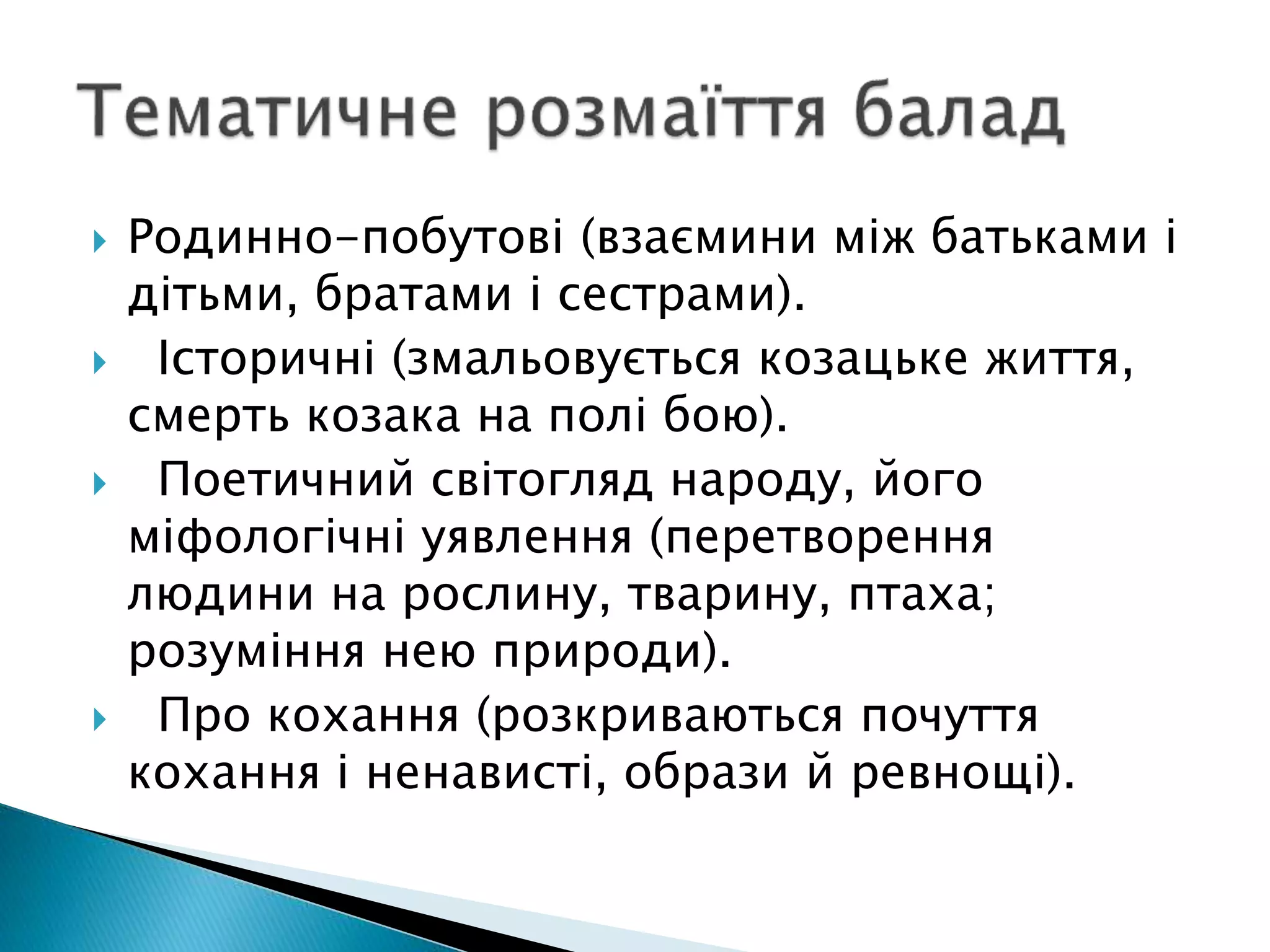  Родинно-побутові (взаємини між батьками і
дітьми, братами і сестрами).
 Історичні (змальовується козацьке життя,
смерть козака на полі бою).
 Поетичний світогляд народу, його
міфологічні уявлення (перетворення
людини на рослину, тварину, птаха;
розуміння нею природи).
 Про кохання (розкриваються почуття
кохання і ненависті, образи й ревнощі).
 