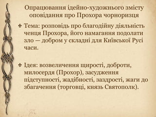 Опрацювання ідейно-художнього змісту
оповідання про Прохора чорноризця
Тема: розповідь про благодійну діяльність
ченця Прохора, його намагання подолати
зло — добром у складні для Київської Русі
часи.
Ідея: возвеличення щирості, доброти,
милосердя (Прохор), засудження
підступності, жадібності, заздрості, жаги до
збагачення (торговці, князь Святополк).
 