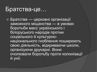 Братства-це…
 Братства — церковні організації
заможного міщанства — в умовах
боротьби масс українського і
білоруського народів протии
соціального й культурно-
національного гноблення поширюють
свою діяльність, відкриваючи школи,
організуючи друкарні. Вони
очолювали боротьбу проти колонізації
й унії.
 