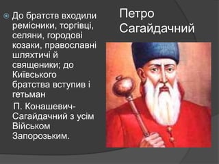Петро
Сагайдачний
 До братств входили
ремісники, торгівці,
селяни, городові
козаки, православні
шляхтичі й
священики; до
Київського
братства вступив і
гетьман
П. Конашевич-
Сагайдачний з усім
Військом
Запорозьким.
 
