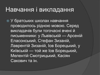 Навчання і викладання
 У братських школах навчання
проводилось рідною мовою. Серед
викладачів були тогочасні вчені й
письменники: у Львівській — Арсеній
Еласонський, Стефан Зизаній,
Лаврентій Зизаній, Іов Борецький, у
Київській — той же Іов Борецький,
Мелентій Смотрицький, Касіян
Сакович та ін.
 