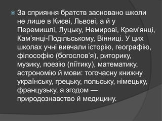  За сприяння братств засновано школи
не лише в Києві, Львові, а й у
Перемишлі, Луцьку, Немирові, Крем’янці,
Кам’янці-Подільському, Вінниці. У цих
школах учні вивчали історію, географію,
філософію (богослов’я), риторику,
музику, поезію (піїтику), математику,
астрономію й мови: тогочасну книжну
українську, грецьку, польську, німецьку,
французьку, а згодом —
природознавство й медицину.
 