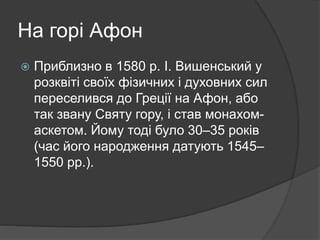 На горі Афон
 Приблизно в 1580 р. І. Вишенський у
розквіті своїх фізичних і духовних сил
переселився до Греції на Афон, або
так звану Святу гору, і став монахом-
аскетом. Йому тоді було 30–35 років
(час його народження датують 1545–
1550 рр.).
 