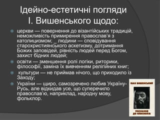 Ідейно-естетичні погляди
І. Вишенського щодо:
 церкви — повернення до візантійських традицій,
неможливість примирення православ’я з
католицизмом; _ людини — сповідування
старохристиянського аскетизму, дотримання
Божих заповідей, рівність людей перед Богом,
захист бідних людей;
 освіти — зменшення ролі логіки, риторики,
філософії, заміна їх вивченням релігійних книг;
 культури — не приймав нічого, що приходило із
Заходу;
 України — щиро, самозречено любив Україну-
Русь, але відкидав усе, що суперечило
православ’ю, наприклад, народну мову,
фольклор.
 
