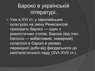 Бароко в українській
літературі.
 Уже в ХVІ ст. у європейських
культурах на зміну Ренесансові
приходить бароко — один з
реалістичних стилів. Бароко (від італ.
barocco — вибагливий, химерний)
склалося в Європі в умовах
перехідної доби від феодального до
капіталістичного ладу (ХVІ–ХVІІ ст.).
 