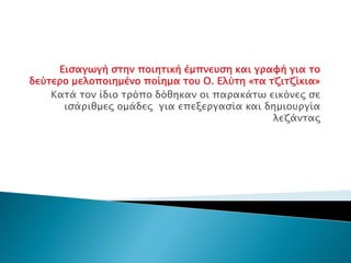 Εισαγωγή στην ποιητική έμπνευση και γραφή για το
δεύτερο μελοποιημένο ποίημα του Ο. Ελύτη «τα τζιτζίκια»
Κατά τον ίδιο τρόπο δόθηκαν οι παρακάτω εικόνες σε
ισάριθμες ομάδες για επεξεργασία και δημιουργία
λεζάντας
 