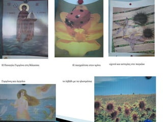 Η Παναγία Γοργόνα στη θάλασσα Η πασχαλίτσα στον κρίνο
Γοργόνες και άγγελοι το λιβάδι με τα ηλιοτρόπια
αχινοί και αστερίες στο παγκάκι
 