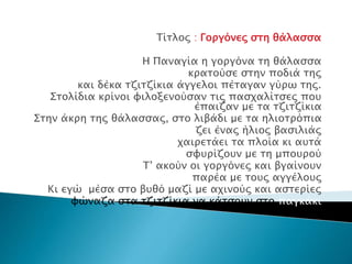 Τίτλος : Γοργόνες στη θάλασσα
Η Παναγία η γοργόνα τη θάλασσα
κρατούσε στην ποδιά της
και δέκα τζιτζίκια άγγελοι πέταγαν γύρω της.
Στολίδια κρίνοι φιλοξενούσαν τις πασχαλίτσες που
έπαιζαν με τα τζιτζίκια
Στην άκρη της θάλασσας, στο λιβάδι με τα ηλιοτρόπια
ζει ένας ήλιος βασιλιάς
χαιρετάει τα πλοία κι αυτά
σφυρίζουν με τη μπουρού
Τ’ ακούν οι γοργόνες και βγαίνουν
παρέα με τους αγγέλους
Κι εγώ μέσα στο βυθό μαζί με αχινούς και αστερίες
φώναζα στα τζιτζίκια να κάτσουν στο παγκάκι
 