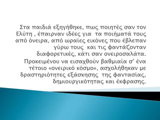 Στα παιδιά εξηγήθηκε, πως ποιητές σαν τον
Ελύτη , έπαιρναν ιδέες για τα ποιήματά τους
από όνειρα, από ωραίες εικόνες που έβλεπαν
γύρω τους και τις φαντάζονταν
διαφορετικές, κάτι σαν ονειροσαλάτα.
Προκειμένου να εισαχθούν βαθμιαία σ’ ένα
τέτοιο «ονειρικό κόσμο», ασχολήθηκαν με
δραστηριότητες εξάσκησης της φαντασίας,
δημιουργικότητας και έκφρασης.
 