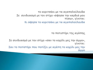 το κοριτσάκι με τα αγαπολούλουδα
Σε συνδυασμό με τον στίχο «άφησα την καρδιά μου
πίσω», γίνεται:
Κι άφησα το κοριτσάκι με τα αγαπολούλουδα
το ποτιστήρι της αγάπης
Σε συνδυασμό με τον στίχο «σαν το κοχύλι μες την άμμο»,
γίνεται:
Σαν το ποτiστήρι που ποτίζει με αγάπη το κοχύλι μες την
άμμο
 