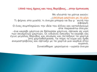 □Από τους ήχους και τους θορύβους….στην έμπνευση
Με κλειστά τα μάτια ακούν:
<σκίσιμο χαρτιών με το χέρι
Τι φέρνει στο μυαλό; τι όνειρο μπορώ να δω μ ΄αυτή την
αφορμή;
Ο ένας συμπληρώνει την ιδέα του άλλου και καταλήγουμε
στα παρακάτω όνειρα:
-ένα καράβι χάρτινο σε θάλασσα χάρτινη, έφτασε σε νησί
των σκισμένων χαρτιών. Οι ινδιάνοι έσκισαν το καράβι και
έγινε μεγάλος θόρυβος και σεισμός και πετάξανε τα χαρτιά
στη χαρτοθάλασσα, τα πήρε το κύμα και ήρθε
ανεμοστρόβιλος και έφτιαξε με τα χαρτιά μια καρδιά στον
ουρανό.
Συναίσθημα: χαρούμενο =ωραίο όνειρο
 