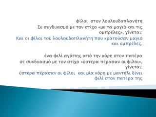 φίλοι στον λουλουδοπλανήτη
Σε συνδυασμό με τον στίχο «με τα μαγιό και τις
ομπρέλες», γίνεται:
Και οι φίλοι του λουλουδοπλανήτη που κρατούσαν μαγιό
και ομπρέλες.
ένα φιλί αγάπης από την κόρη στον πατέρα
σε συνδυασμό με τον στίχο «ύστερα πέρασαν οι φίλοι»,
γίνεται:
ύστερα πέρασαν οι φίλοι και μία κόρη με μαντήλι δίνει
φιλί στον πατέρα της
 