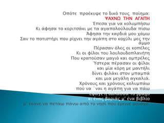 Οπότε προέκυψε το δικό τους ποίημα:
ΨΑΧΝΩ ΤΗΝ ΑΓΑΠΗ
Έπεσα για να κολυμπήσω
Κι άφησα το κοριτσάκι με τα αγαπολούλουδα πίσω
Άφησα την καρδιά μου χάμω
Σαν το ποτιστήρι που ρίχνει την αγάπη στο κοχύλι μες την
άμμο
Πέρασαν όλες οι κοπέλες
Κι οι φίλοι του λουλουδοπλανήτη
Που κρατούσαν μαγιό και ομπρέλες
Ύστερα πέρασαν οι φίλοι
και μία κόρη με μαντήλι
δίνει φιλάκι στον μπαμπά
και μια μεγάλη αγκαλιά.
Χρόνους και χρόνους κολυμπάω
πού να ΄ναι η αγάπη για να πάω
Έφαγε η θάλασσα το βράχο
κι ένας βοριάς μ’ ένα βιβλίο
μ’ έκανε να πετάω πάνω από το νησί που έμεινε μονάχο.
 