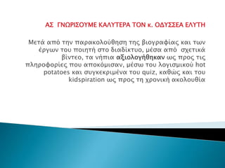 ΑΣ ΓΝΩΡΙΣΟΥΜΕ ΚΑΛΥΤΕΡΑ ΤΟΝ κ. ΟΔΥΣΣΕΑ ΕΛΥΤΗ
Μετά από την παρακολούθηση της βιογραφίας και των
έργων του ποιητή στο διαδίκτυο, μέσα από σχετικά
βίντεο, τα νήπια αξιολογήθηκαν ως προς τις
πληροφορίες που αποκόμισαν, μέσω του λογισμικού hot
potatoes και συγκεκριμένα του quiz, καθώς και του
kidspiration ως προς τη χρονική ακολουθία
 