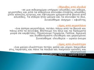 <θόρυβος από κλειδιά
-σε μια σιδεροχώρα υπήρχαν αλυσίδες και σίδερα,
χειροπέδες και από τα σιδερένια σύννεφα έπεφταν αλυσίδες
μπλε κόκκινες κίτρινες και έφτιαχναν χρωματιστά βουνά από
αλυσίδες. Τα σίδερα ήταν μαύρα και τα σύννεφα το ίδιο.
Συναίσθημα: άσχημο = εφιάλτης
<ήχος από αεροπλάνο
-ένα άσπρο αεροπλάνο, πετάει πάνω από τα βουνά και
πάνω από τα σύννεφα. Βλέπουμε τον ήλιο και τα πράγματα
μικρά σα καρφίτσες. Πηγαίνουμε Γερμανία, Γαλλία, Αμερική
και αισθανόμαστε ελεύθεροι και χαρούμενοι
Συναίσθημα: ελευθερία = ωραίο όνειρο
<ήχος από ελικόπτερο
-ένα μαύρο ελικόπτερο πετάει ψηλά και ρίχνει παιχνίδια
στις ταράτσες και πάνε τα παιδιά και παίρνουν κούκλες και
ηλεκτρονικά
Συναίσθημα: τέλειο =ωραίο όνειρο
 