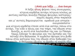 □Από μια λέξη ……ένα όνειρο
Η λέξη ήλιος φέρνει τους συνειρμούς:
κίτρινη κορδέλα/σιτάρι/κίτρινο/κύκλος με
ακτίνες/αστέρι/άνοιξη/Πάσχα/φεγγάρι/αστερίας/
κοχύλι/άμμος στην παραλία
και μ’ αυτούς δημιουργείται ομαδικά μια ιστορία –
ονειροσαλάτα :
μια κίτρινη κορδέλα έπεσε από ένα αστέρι πάνω στο
σιτάρι. Την είδε ο ήλιος και την πήρε, την έδωσε στην
Άνοιξη, κι αυτή στα λουλούδια της και το Πάσχα.
Όμως ζήλεψε το φεγγάρι και την άρπαξε και την
πέταξε στη θάλασσα. Η κορδέλα έφτασε στο βυθό
πάνω στον αστερία που την έδωσε στον ξάδερφό του
το κοχύλι. Η θάλασσα έβγαλε το βράδυ το κοχύλι έξω
στην άμμο μαζί με την κορδέλα.
 