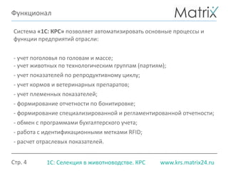 Стр. 4 www.krs.matrix24.ru1С: Селекция в животноводстве. КРС
Функционал
Система «1С: КРС» позволяет автоматизировать основные процессы и
функции предприятий отрасли:
- учет поголовья по головам и массе;
- учет животных по технологическим группам (партиям);
- учет показателей по репродуктивному циклу;
- учет кормов и ветеринарных препаратов;
- учет племенных показателей;
- формирование отчетности по бонитировке;
- формирование специализированной и регламентированной отчетности;
- обмен с программами бухгалтерского учета;
- работа с идентификационными метками RFID;
- расчет отраслевых показателей.
 