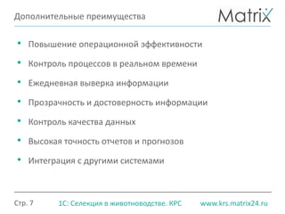 Стр. 7 www.krs.matrix24.ru1С: Селекция в животноводстве. КРС
Дополнительные преимущества
• Повышение операционной эффективности
• Контроль процессов в реальном времени
• Ежедневная выверка информации
• Прозрачность и достоверность информации
• Контроль качества данных
• Высокая точность отчетов и прогнозов
• Интеграция с другими системами
 