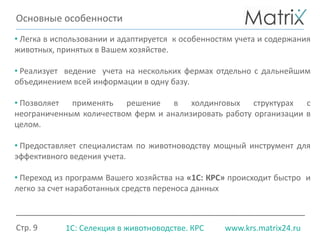 Стр. 9 www.krs.matrix24.ru1С: Селекция в животноводстве. КРС
• Легка в использовании и адаптируется к особенностям учета и содержания
животных, принятых в Вашем хозяйстве.
• Реализует ведение учета на нескольких фермах отдельно с дальнейшим
объединением всей информации в одну базу.
• Позволяет применять решение в холдинговых структурах с
неограниченным количеством ферм и анализировать работу организации в
целом.
• Предоставляет специалистам по животноводству мощный инструмент для
эффективного ведения учета.
• Переход из программ Вашего хозяйства на «1С: КРС» происходит быстро и
легко за счет наработанных средств переноса данных
Основные особенности
 