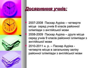 Досягнення учнДосягнення учнів:ів:
 2007-2008 Паскар Ауріка – четверте2007-2008 Паскар Ауріка – четверте
місце серед учнів 8 класів районноїмісце серед учнів 8 класів районної
олімпіади з англійської мовиолімпіади з англійської мови
 2008-2009 Паскар Ауріка – друге місце2008-2009 Паскар Ауріка – друге місце
серед учнів 9 класів районної олімпіади зсеред учнів 9 класів районної олімпіади з
англійської мовианглійської мови
 2010-2011 н. р. – Паскар Ауріка -2010-2011 н. р. – Паскар Ауріка -
четверте місце в загальному залікучетверте місце в загальному заліку
районної олімпіади з англійської мовирайонної олімпіади з англійської мови
 