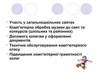  Участь у загальношкільних святах
 Комп'ютерна обробка музики до свят та
конкурсів (шкільних та районних)
 Допомога колегам у оформленні
документів
 Технічне обслуговування комп'ютерного
класу
 Підвищення комп'ютерної грамотності
колег
 