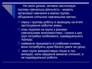 На своїх уроках активно застосовую
групову навчальну діяльність - модель
організації навчання в малих групах,
об'єднаних спільною навчальною метою.
 парну і групову роботу я проводжу на етапі
застосування набутих знань;
 клас поділяю на групи з різними
навчальними можливостями, і кожна з цих
груп потребує особливого, індивідуального
підходу;
 найважче працювати зі слабкими учнями,
вони потребують дуже багато уваги на уроці;
 малі групи використовую тільки в тих
випадах, коли завдання вимагає спільної, а
не індивідуальної роботи.
 