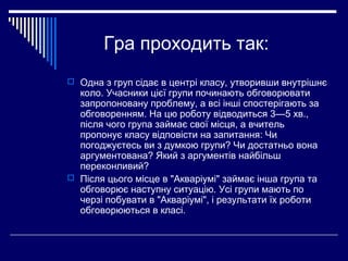 Гра проходить так:
 Одна з груп сідає в центрі класу, утворивши внутрішнє
коло. Учасники цієї групи починають обговорювати
запропоновану проблему, а всі інші спостерігають за
обговоренням. На цю роботу відводиться 3—5 хв.,
після чого група займає свої місця, а вчитель
пропонує класу відповісти на запитання: Чи
погоджуєтесь ви з думкою групи? Чи достатньо вона
аргументована? Який з аргументів найбільш
переконливий?
 Після цього місце в "Акваріумі" займає інша група та
обговорює наступну ситуацію. Усі групи мають по
черзі побувати в "Акваріумі", і результати їх роботи
обговорюються в класі.
 