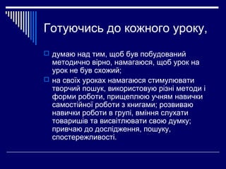 Готуючись до кожного уроку,
 думаю над тим, щоб був побудований
методично вірно, намагаюся, щоб урок на
урок не був схожий;
 на своїх уроках намагаюся стимулювати
творчий пошук, використовую різні методи і
форми роботи, прищеплюю учням навички
самостійної роботи з книгами; розвиваю
навички роботи в групі, вміння слухати
товаришів та висвітлювати свою думку;
привчаю до дослідження, пошуку,
спостережливості.
 