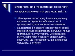 Використання інтерактивних технологій
на уроках математики дає можливість
 збагачувати світоглядну і моральну основу
суджень як окремої особливості, так і
громадської думки учнівського колективу;
 за допомогою подібних інтерактивних вправ
можна глибше осмислювати актуальні явища
громадського, культурного, міжнародного
життя, навчитися поважати власну думку,
зрозуміти, що не завжди те, що висловлює
більшість, є істиною.
 