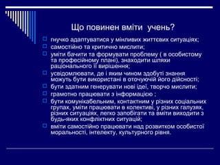Що повинен вміти учень?
 гнучко адаптуватися у мінливих життєвих ситуаціях;
 самостійно та критично мислити;
 уміти бачити та формувати проблему ( в особистому
та професійному плані), знаходити шляхи
раціонального її вирішення;
 усвідомлювати, де і яким чином здобуті знання
можуть бути використані в оточуючій його дійсності;
 бути здатним генерувати нові ідеї, творчо мислити;
 грамотно працювати з інформацією ;
 бути комунікабельним, контактним у різних соціальних
групах, уміти працювати в колективі, у різних галузях,
різних ситуаціях, легко запобігати та вміти виходити з
будь-яких конфліктних ситуацій;
 вміти самостійно працювати над розвитком особистої
моральності, інтелекту, культурного рівня.
 