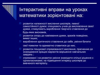 Інтерактивні вправи на уроках
математики зорієнтовані на:
 розвиток належності мислення школярів, певної
самостійності думок: спонукають учнів до висловлення своєї
думки, стимулюють вироблення творчого ставлення до
будь-яких висновків,
 розвиток опору до навіювання думок, зразків поведінки,
вимог інших;
 вироблення критичного ставлення до себе, уміння бачити
свої помилки та адекватно ставитися до них;
 розвиток пошукової спрямованості мислення, прагненню до
знаходження кращих варіантів вирішення навчальних
завдань ;
 спрямовані і на розвиток уміння знаходити спільні рішення з
однокласниками; на підвищення інтересу школярів до
вивченого матеріалу.
 