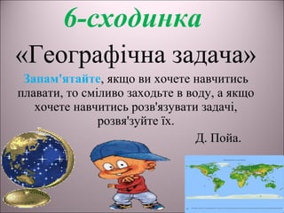 6-сходинка
«Географічна задача»
Запам'ятайте, якщо ви хочете навчитись
плавати, то сміливо заходьте в воду, а якщо
хочете навчитись розв'язувати задачі,
розвя'зуйте їх.
Д. Пойа.
 