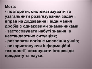 Мета:
- повторити, систематизувати та
узагальнити розв’язування задач і
вправ на додавання і віднімання
дробів з однаковими знаменниками;
- застосовувати набуті знання в
нестандартних ситуаціях;
- розвивати логічне мислення учнів;
- використовуючи інформаційні
технології, виховувати інтерес до
предмету та науки.
 