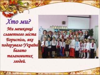 Хто ми?
Ми мешканці
славетного міста
Бориспіль, яке
подарувало Україні
багато
талановитих
людей.
 