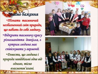 Маємо бажання
•Пізнати таємничий
незбагненний світ природи,
що вабить до себе людину.
•Відкрити таємничу красу
різноманіття довкілля, з
котрим людина має
співіснувати у гармонії.
•Довести, що людина і
природа невіддільні одне від
одного, тісно
взаємопов’язані.
 