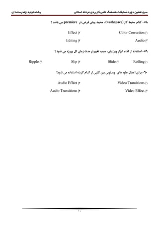 ‫سیزدهمین‬‫دوره‬‫مسابقات‬‫هماهنگ‬‫علمی‬‫کاربردی‬‫مرحله‬‫استانی‬‫رشته‬‫ای‬ ‫چندرسانه‬ ‫تولید‬
11
58-( ‫کاس‬ ‫هحیظ‬ ‫کذام‬workspace‫دس‬ ‫فشض‬ ‫پیص‬ ‫هحیظ‬ ، )premiere‫؟‬ ‫تاضذ‬ ‫هی‬
1)Color Correction2)Effect
3)Audio4)Editing
59-‫؟‬ ‫ضَد‬ ‫هی‬ ُ‫پشٍط‬ ‫کل‬ ‫صهاى‬ ‫هذت‬ ‫تغییشدس‬ ‫سثة‬ ،‫ٍیشایص‬ ‫اتضاس‬ ‫کذام‬ ‫اص‬ ُ‫استفاد‬
1)Rolling2)Slide3)Slip4)Ripple
61-‫ّای‬ َُ‫جل‬ ‫اعوال‬ ‫تشای‬‫ضَد؟‬ ‫هی‬ ُ‫استفاد‬ ٌِ‫گضی‬ ‫کذام‬ ‫اص‬ ‫کلیپی‬ ‫تیي‬ ‫ٍیذئَیی‬
1)Video Transitions2)Audio Effect
3)Video Effect4)Audio Transitions
 