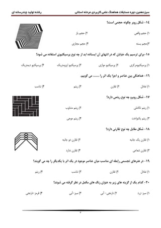 ‫سیزدهمین‬‫دوره‬‫مسابقات‬‫هماهنگ‬‫علمی‬‫کاربردی‬‫مرحله‬‫استانی‬‫رشته‬‫ای‬ ‫چندرسانه‬ ‫تولید‬
3
14-‫ضکل‬‫سٍتش‬‫است؟‬ ‫حجوی‬ ًَِ‫چگ‬
1)‫ٍاقؼی‬ ‫حجن‬2‫ثبز‬ ‫حجن‬ )
3ِ‫ثست‬ ‫)حجن‬4‫هجبزی‬ ‫حجن‬ )
15-‫ضَد؟‬ ‫هی‬ ُ‫استفاد‬ ‫پشسپکتیَی‬ ‫ًَع‬ ِ‫چ‬ ‫اص‬ ‫ایذ‬ ُ‫ایستاد‬ ‫آى‬ ‫اًتْای‬ ‫دس‬ ِ‫ک‬ ‫خیاتاى‬ ‫یک‬ ‫تشسین‬ ‫تشای‬
1)‫پرسپکتیَهرکسی‬2‫هَازی‬ َ‫پرسپکتی‬ )3)‫ایسٍهتریک‬ َ‫پرسپکتی‬4)‫دیوتریک‬ َ‫پرسپکتی‬
16-‫تیي‬ ‫ّواٌّگی‬‫عٌاصش‬‫اثش‬ ‫یک‬ ‫اجضا‬ ٍ.‫گَیین‬ ‫هی‬ ........ ‫سا‬
1)‫تؼبدل‬2)‫تقبرى‬3‫ریتن‬ )4)‫تٌبست‬
17-‫داسد؟‬ ‫سیتوی‬ ‫ًَع‬ ِ‫چ‬ ٍ‫سٍتش‬ ‫ضکل‬
1‫تکبهلی‬ ‫ریتن‬ )2)‫ریتن‬‫ه‬‫تٌبٍة‬
3)‫یکٌَاخت‬ ‫ریتن‬4)‫هَجی‬ ‫ریتن‬
18-‫داسد؟‬ ‫تقاسًی‬ ‫ًَع‬ ِ‫چ‬ ‫هقاتل‬ ‫ضکل‬
1)‫تقبرى‬‫یک‬ِ‫جبًج‬2‫تقبرى‬ )ٍ‫د‬ِ‫جبًج‬
3)‫شؼبػی‬ ‫تقبرى‬4)‫ًذارد‬ ‫تقبرى‬
19-‫هٌاسة‬ ‫ای‬ ِ‫ساتغ‬ ‫تجسوی‬ ‫ٌّشّای‬ ‫دس‬‫گَیٌذ؟‬ ‫هی‬ ِ‫چ‬ ‫سا‬ ‫یکذیگش‬ ‫تا‬ ‫اثش‬ ‫یک‬ ‫دس‬ ‫هَجَد‬ ‫عٌاصش‬ ‫هیاى‬
1)‫تؼبدل‬2)‫تقبرى‬3‫تٌبست‬ )4)‫ریتن‬
21-‫عٌَاى‬ ِ‫ت‬ ‫صیش‬ ‫ّای‬ ٌِ‫گضی‬ ‫اص‬ ‫یک‬ ‫کذام‬‫هکول‬ ‫ّای‬ ‫سًگ‬‫ضًَذ‬ ‫هی‬ ِ‫گشفت‬ ‫ًظش‬ ‫دس‬‫؟‬
1‫سجس‬ )-‫زرد‬2)‫ًبرًجی‬-‫آثی‬3‫سجس‬ )-‫آثی‬4)‫قرهس‬-‫ًبرًجی‬
 